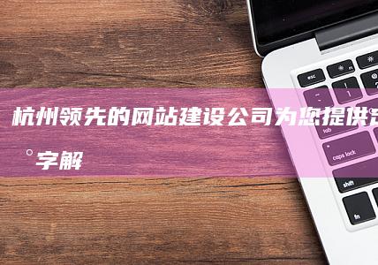 杭州领先的网站建设公司：为您提供定制的数字解决方案 (杭州领先的网红有哪些)